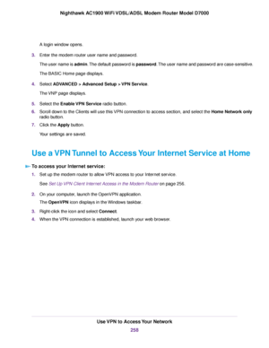 Page 258A login window opens.
3. Enter the modem router user name and password.
The user name is admin. The default password is password. The user name and password are case-sensitive.
The BASIC Home page displays.
4. Select 
ADVANCED > Advanced Setup > VPN Service.
The 
VNP page displays.
5. Select the Enable VPN Service radio button.
6. Scroll do

wn to the Clients will use this VPN connection to access section, and select the 
Home Network only
radio button.
7. Click the 
Apply button.
Your settings are...