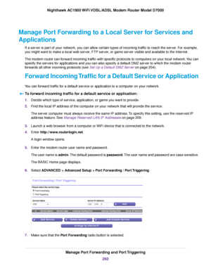 Page 260Manage Port Forwarding to a Local Server for Services and
Applications
If a server is part of your network, you can allow certain types of incoming traffic to reach the server. For example,
you might want to make a local web server, FTP server, or game server visible and available to the Internet.
The modem router can forward incoming traffic with specific protocols to computers on your local network. You can
specify the ser
vers for applications and you can also specify a default DMZ server to which the...