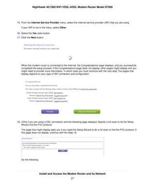 Page 2715.
From the Internet Service Provider menu, select the Internet service provider (ISP) that you are using.
If your ISP is not in the menu, select 
Other.
16. Select the Yes radio button.
17. Clic

k the 
Next button. When the modem router is connected to the Internet, the Congratulations! page displays, and you successfully
completed the setup process. If the Congratulations! page does not display, other pages might display and you
might need to provide more information, in which case you must continue...