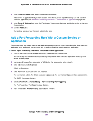 Page 2618.
From the Service Name menu, select the service or application.
If the service or application that you want to add is not in the list, create a port forwarding rule with a custom
service or application (see 
Add a Port Forwarding Rule With a Custom Service or Application on page 261).
9. In the 
Server IP Address field, enter the IP address of the computer that must provide the service or that runs
the application.
10. Click the Add button.
Y

our settings are saved and the rule is added to the table....