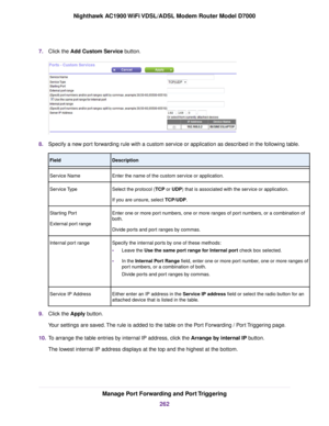 Page 2627.
Click the Add Custom Service button. 8.
Specify a new port forwarding rule with a custom service or application as described in the following table. Description
Field
Enter the name of the custom service or application.
Service Name
Select the protocol (TCP or UDP) that is associated with the service or application.
If y

ou are unsure, select TCP/UDP.
Ser

vice Type
Enter one or more port numbers, one or more ranges of port numbers, or a combination of
both.
Divide ports and port ranges by commas....