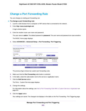 Page 263Change a Port Forwarding Rule
You can change an existing port forwarding rule.
To change a port forwarding rule: 1.
Launch a web browser from a computer or WiFi device that is connected to the network.
2. Enter http://www.routerlogin.net.
A login window opens.
3. Enter the 
modem router user name and password.
The user name is admin. The default password is password. The user name and password are case-sensitive.
The BASIC Home page displays.
4. Select 
ADVANCED > Advanced Setup > Port Forwarding / Port...