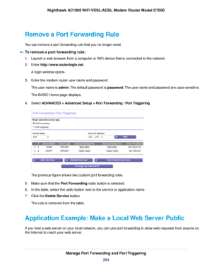 Page 264Remove a Port Forwarding Rule
You can remove a port forwarding rule that you no longer need.
To remove a port forwarding rule: 1.
Launch a web browser from a computer or WiFi device that is connected to the network.
2. Enter http://www.routerlogin.net.
A login window opens.
3. Enter the 
modem router user name and password.
The user name is admin. The default password is password. The user name and password are case-sensitive.
The BASIC Home page displays.
4. Select 
ADVANCED > Advanced Setup > Port...