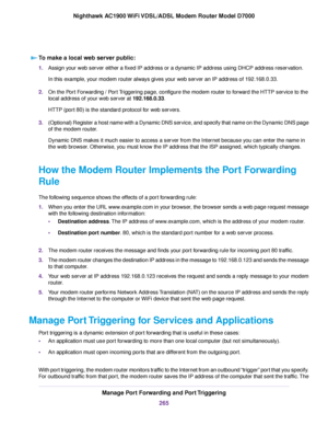 Page 265To make a local web server public:
1.
Assign your web server either a fixed IP address or a dynamic IP address using DHCP address reservation.
In this example, your modem router always gives your web server an IP address of 192.168.0.33.
2. On the Port Forwarding / Port Triggering page, configure the modem router to forward the HTTP service to the
local address of y
our web server at 
192.168.0.33.
HTTP (port 80) is the standard protocol for web servers.
3. (Optional) Register a host name with a Dynamic...