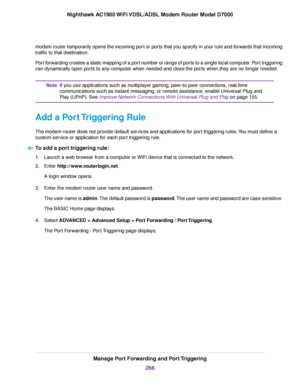 Page 266modem router temporarily opens the incoming port or ports that you specify in your rule and forwards that incoming
traffic to that destination.
Port forwarding creates a static mapping of a port number or range of ports to a single local computer. Port triggering
can dynamically open ports to any computer when needed and close the ports when they are no longer needed. If you use applications such as multiplayer gaming, peer-to-peer connections, real-time
communications such as instant messaging, or...