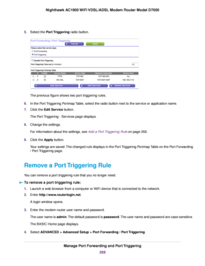 Page 2695.
Select the Port Triggering radio button. The previous figure shows two port triggering rules.
6. In the Port Triggering Portmap Table, select the radio button next to the service or application name.
7. Click the 
Edit Service button.
The Port Triggering - Services page displays.
8. Change the settings.
For information about the settings, see Add a Port Triggering Rule on page 
266.
9. Clic
k the 
Apply button.
Your settings are saved. The changed rule displays in the Port Triggering Portmap Table on...