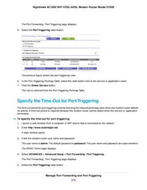 Page 270The Port Forwarding / Port Triggering page displays.
5. Select the Port Triggering radio button. The previous figure shows two port triggering rules.
6. In the Port Triggering Portmap Table, select the radio button next to the service or application name.
7. Click the 
Delete Service button.
The rule is removed from the Port Triggering Portmap Table.
Specify the Time-Out for Port Triggering
The time-out period for port triggering controls how long the inbound ports stay open when the modem router...