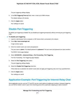 Page 271The port triggering settings display.
6. In the Port Triggering Time-out field, enter a value up to 9999 minutes.
The default setting is 20 minutes.
7. Click the 
Apply button.
Your settings are saved.
Disable Port Triggering
By default, port triggering is enabled. You can disable port triggering temporarily without removing any port triggering
rules. To disable port triggering: 1.
Launch a web browser from a computer or WiFi device that is connected to the network.
2. Enter 
http://www.routerlogin.net....