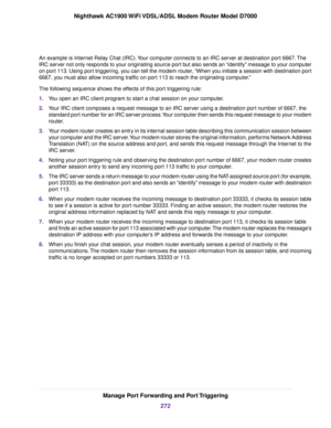 Page 272An example is Internet Relay Chat (IRC). Your computer connects to an IRC server at destination port 6667. The
IRC server not only responds to your originating source port but also sends an “identify” message to your computer
on port 113. Using port triggering, you can tell the modem router, “When you initiate a session with destination port
6667, you must also allow incoming traffic on port 113 to reach the originating computer.”
The following sequence shows the effects of this port triggering rule:
1....