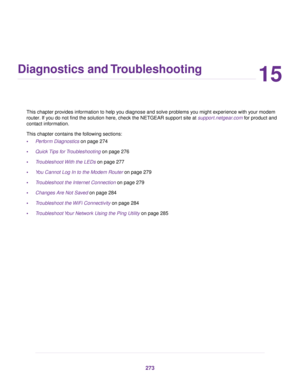 Page 27315
Diagnostics and Troubleshooting
This chapter provides information to help you diagnose and solve problems you might experience with your modem
router. If you do not find the solution here, check the NETGEAR support site at support.netgear.com for product and
contact inf
ormation.
This chapter contains the following sections:
• Perform Diagnostics
 on page 274
• Quick Tips for Troubleshooting on page 276
• T

roubleshoot With the LEDs
 on page 277
• You Cannot Log In to the Modem Router
 on page 279
•...