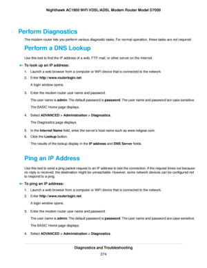 Page 274Perform Diagnostics
The modem router lets you perform various diagnostic tasks. For normal operation, these tasks are not required.
P
erform a DNS Lookup
Use this test to find the IP address of a web, FTP, mail, or other server on the Internet. To look up an IP address: 1.
Launch a web browser from a computer or WiFi device that is connected to the network.
2. Enter 
http://www.routerlogin.net.
A login window opens.
3. Enter the 
modem router user name and password.
The user name is 
admin. The default...