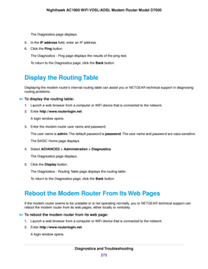 Page 275The Diagnostics page displays.
5. In the IP address field, enter an IP address.
6. Click the 
Ping button.
The Diagnostics - Ping page displays the results of the ping test.
To return to the Diagnostics page, click the Back button.
Displa

y the Routing Table
Displaying the modem router’s internal routing table can assist you or NETGEAR technical support in diagnosing
routing prob

lems.
To display the routing table: 1.
Launch a web browser from a computer or WiFi device that is connected to the...