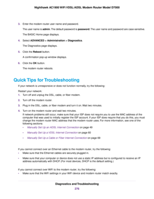 Page 2763.
Enter the modem router user name and password.
The user name is 
admin. The default password is password. The user name and password are case-sensitive.
The BASIC Home page displays.
4. Select ADVANCED > Administration > Diagnostics.
The Diagnostics page displa

ys.
5. Click the 
Reboot button.
A confirmation pop-up window displays.
6. Click the 
OK button.
The 
modem router reboots.
Quick Tips for Troubleshooting If your network is unresponsive or does not function normally, try the following:...