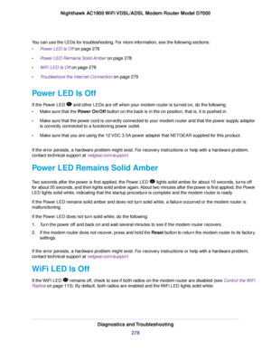 Page 278You can use the LEDs for troubleshooting. For more information, see the following sections:
•
Power LED Is Off on page 278
• Power LED Remains Solid Amber on page 278
• WiFi LED Is Off
 on page 278
• T
roubleshoot the Internet Connection
 on page 279
P
ower LED Is Off
If the Power LED   and other LEDs are off when your modem router
 is turned on, do the following:
• Make sure that the Power On/Off
 button on the back is in the on position, that is, it is pushed in.
• Make sure that the power cord is...