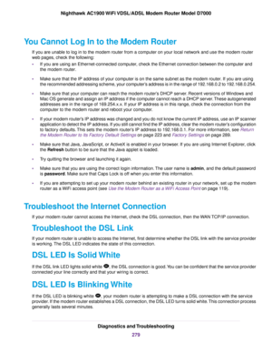Page 279You Cannot Log In to the Modem Router
If y
ou are unable to log in to the modem router from a computer on your local network and use the modem router
w

eb pages, check the following:
• If you are using an Ethernet-connected computer, check the Ethernet connection between the computer and
the 
modem router.
• Make sure that the IP address of your computer is on the same subnet as the 
modem router. If you are using
the recommended addressing scheme
, your computer’s address is in the range of 192.168.0.2...