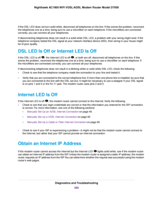 Page 280If the DSL LED does not turn solid white, disconnect all telephones on the line. If this solves the problem, reconnect
the telephones one at a time, being sure to use a microfilter on each telephone. If the microfilters are connected
correctly, you can connect all your telephones.
If disconnecting telephones does not result in a solid white DSL LED, a problem with your wiring might exist. If the
telephone company tested the DSL signal at your network interface device (NID), then wiring in your house...