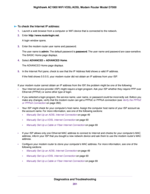 Page 281To check the Internet IP address:
1.
Launch a web browser from a computer or WiFi device that is connected to the network.
2. Enter http://www.routerlogin.net.
A login window opens.
3. Enter the 
modem router user name and password.
The user name is 
admin. The default password is password. The user name and password are case-sensitive.
The BASIC Home page displays.
4. Select ADVANCED > ADVANCED Home
.
The ADVANCED Home page displays.
5. In the Internet Port pane, check to see that the IP Address field...