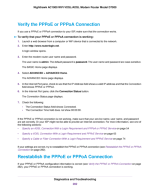 Page 282Verify the PPPoE or PPPoA Connection
If you use a PPPoE or PPPoA connection to your ISP, make sure that the connection works.
To verify that your PPPoE or PPPoA connection is working: 1.
Launch a web browser from a computer or WiFi device that is connected to the network.
2. Enter http://www.routerlogin.net.
A login window opens.
3. Enter the 
modem router user name and password.
The user name is 
admin. The default password is password. The user name and password are case-sensitive.
The BASIC Home page...