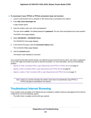 Page 283To reconnect if your PPPoE or PPPoA connection does not function:
1.
Launch a web browser from a computer or WiFi device that is connected to the network.
2. Enter http://www.routerlogin.net.
A login window opens.
3. Enter the 
modem router user name and password.
The user name is 
admin. The default password is password. The user name and password are case-sensitive.
The BASIC Home page displays.
4. Select ADVANCED > ADVANCED Home
.
The ADVANCED Home page displays.
5. In the Internet Port pane, click...