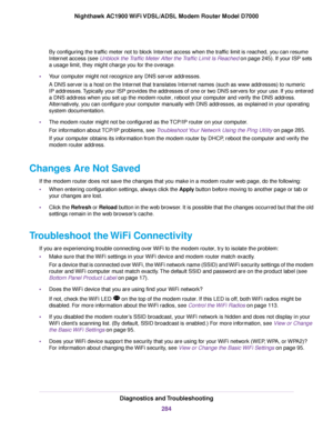 Page 284By configuring the traffic meter not to block Internet access when the traffic limit is reached, you can resume
Internet access (see Unblock the Traffic Meter After the Traffic Limit Is Reached on page 245). If your ISP sets
a usage limit, the
y might charge you for the overage.
• Your computer might not recognize any DNS server addresses.
A DNS server is a host on the Internet that translates Internet names (such as www addresses) to numeric
IP addresses. Typically your ISP provides the addresses of one...