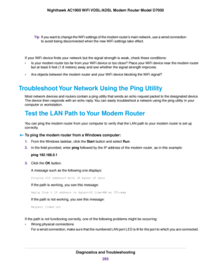 Page 285If you want to change the WiFi settings of the modem router’s main network, use a wired connection
to avoid being disconnected when the new WiFi settings take effect.
Tip
If your WiFi device finds your network but the signal strength is weak, check these conditions:
• Is your modem router too far from your WiFi device or too close? Place your WiFi device near the modem router
b
ut at least 6 feet (1.8 meters) away and see whether the signal strength improves.
• Are objects between the modem router and...