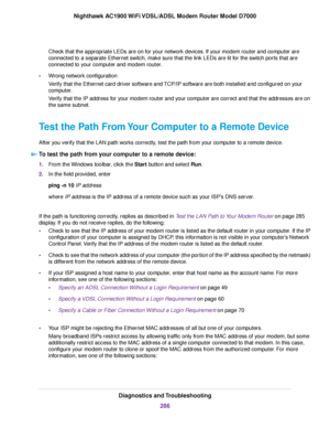 Page 286Check that the appropriate LEDs are on for your network devices. If your modem router and computer are
connected to a separate Ethernet switch, make sure that the link LEDs are lit for the switch ports that are
connected to your computer and 
modem router.
• Wrong netw
ork configuration
Verify that the Ethernet card driver software and TCP/IP software are both installed and configured on your
computer.
Verify that the IP address for your modem router and your computer are correct and that the addresses...