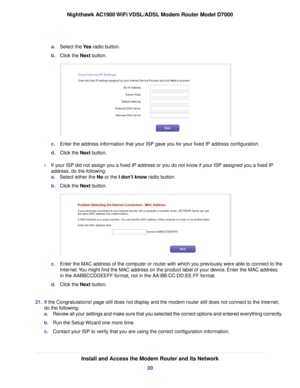 Page 30a.
Select the Yes radio button.
b. Clic
k the Next button. c.
Enter the address information that your ISP gave you for your fixed IP address configuration.
d. Click the 
Next button.
• If y
our ISP did not assign you a fixed IP address or you do not know if your ISP assigned you a fixed IP
address, do the following:
a. Select either the No or the I don’t know
 radio button.
b. Click the Next
 button. c.
Enter the MAC address of the computer or router with which you previously were able to connect to the...