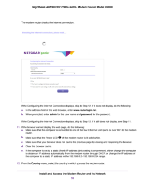 Page 33The modem router checks the Internet connection.
If the Configuring the Internet Connection displays, skip to Step 12. If it does not display, do the following:
a.
In the address field of the web browser, enter 
www.routerlogin.net.
b. When prompted, enter 
admin for the user name and password for the password.
If the Configuring the Internet Connection displays, skip to Step 12. If it still does not display, see Step 11.
11. If the browser cannot display the web page, do the following:
a.Make sure that...
