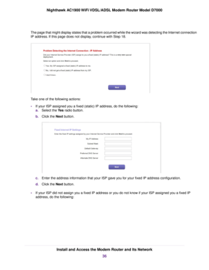 Page 36The page that might display states that a problem occurred while the wizard was detecting the Internet connection
IP address. If this page does not display, continue with Step 18.
Take one of the following actions:
•
If your ISP assigned you a fixed (static) IP address, do the following:
a. Select the Yes radio button.
b. Clic
k the Next button. c.
Enter the address information that your ISP gave you for your fixed IP address configuration.
d. Click the Next button.
• If y

our ISP did not assign you a...
