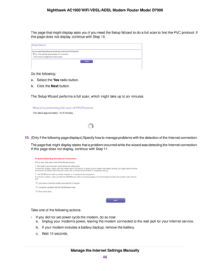 Page 46The page that might display asks you if you need the Setup Wizard to do a full scan to find the PVC protocol. If
this page does not display, continue with Step 10.
Do the following:
a.
Select the Yes radio button.
b. Click the 
Next button.
The Setup Wizard performs a full scan, which might take up to six minutes. 10.
(Only if the following page displays) Specify how to manage problems with the detection of the Internet connection.
The page that might display states that a problem occurred while the...