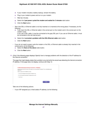 Page 47d.
If your modem includes a battery backup, reinsert the battery.
e. Plug in your modem’s power and turn on your modem.
f. Wait two minutes.
g. Select the I just power cycled the modem and waited for 2 minutes radio button.
h. Clic
k the Next
 button.
• See if the DSL or Ethernet cable is not fully inserted or is inserted at the wrong place. If necessary, do the
following:
a. Fully insert the DSL or Ethernet cable in the correct port on the modem and in the correct port on the
modem router.
If y

ou use...