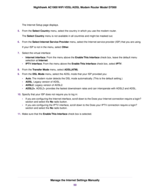 Page 50The Internet Setup page displays.
5. From the Select Country menu, select the country in which you use the modem router.
The 
Select Country menu is not available in all countries and might be masked out.
6. F
rom the Select Internet Service Provider
 menu, select the Internet service provider (ISP) that you are using.
If your ISP is not in the menu, select Other.
7. Select the vir

tual interface:
• Internet interface. From the menu above the Enable This Interface
 check box, leave the default menu...
