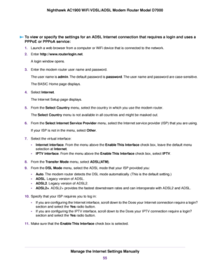 Page 55To view or specify the settings for an ADSL Internet connection that requires a login and uses a
PPPoE or PPPoA service:
1.
Launch a web browser from a computer or WiFi device that is connected to the network.
2. Enter http://www.routerlogin.net.
A login window opens.
3. Enter the 
modem router user name and password.
The user name is 
admin. The default password is password. The user name and password are case-sensitive.
The BASIC Home page displays.
4. Select Internet.
The Inter

net Setup page...