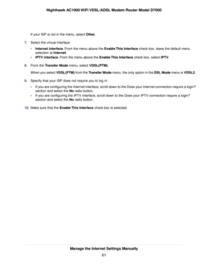 Page 61If your ISP is not in the menu, select Other.
7. Select the vir
tual interface:
• Internet interface. From the menu above the Enable This Interface
 check box, leave the default menu
selection at Internet.
• IPTV interface. From the menu above the Enable This Interface
 check box, select IPTV.
8. From the 
Transfer Mode menu, select VDSL(PTM).
When y
ou select VDSL(PTM) from the Transfer Mode menu, the only option in the DSL Mode menu is VDSL2.
9. Specify that your ISP does not require you to log in:
•If...