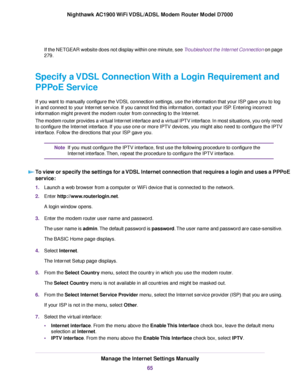 Page 65If the NETGEAR website does not display within one minute, see Troubleshoot the Internet Connection on page
279.
Specify a VDSL Connection With a Login Requirement and
PPPoE Service
If you want to manually configure the VDSL connection settings, use the information that your ISP gave you to log
in and connect to your Internet service. If you cannot find this information, contact your ISP. Entering incorrect
information might prevent the modem router from connecting to the Internet.
The modem router pro...