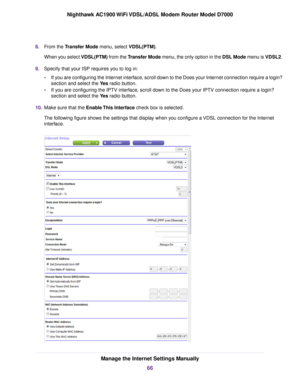 Page 668.
From the Transfer Mode menu, select VDSL(PTM).
When y
ou select VDSL(PTM) from the Transfer Mode menu, the only option in the DSL Mode menu is VDSL2.
9. Specify that your ISP requires you to log in:
•If you are configuring the Internet interface, scroll down to the Does your Internet connection require a login?
section and select the 
Yes radio button.
• If y
ou are configuring the IPTV interface, scroll down to the Does your IPTV connection require a login?
section and select the 
Yes radio button....