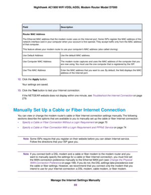 Page 69Description
Field
Router MAC Address
The Ethernet MAC address that the modem router uses on the Internet port. Some ISPs register the MAC address of the
netw
ork interface card in your computer when your account is first opened. They accept traffic only from the MAC address
of that computer.
This feature allows your modem router to use your computer’s MAC address (also called cloning).
Use the def
ault MAC address.
Use Default Address
The modem router captures and uses the MAC address of the computer...