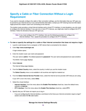 Page 70Specify a Cable or Fiber Connection Without a Login
Requirement
If you want to manually configure the cable or fiber connection settings, use the information that your ISP gave you
to connect to your Internet service. If you cannot find this information, contact your ISP. Entering incorrect information
might prevent the modem router from connecting to the Internet.
The modem router pro
vides a virtual Internet interface and a virtual IPTV interface. In most situations, you only need
to configure the...