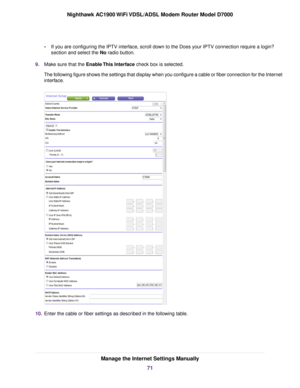 Page 71•
If you are configuring the IPTV interface, scroll down to the Does your IPTV connection require a login?
section and select the No radio button.
9. Make sure that the Enable This Interface check box is selected.
The f

ollowing figure shows the settings that display when you configure a cable or fiber connection for the Internet
interface. 10.
Enter the cable or fiber settings as described in the following table. Manage the Internet Settings Manually
71
Nighthawk AC1900 WiFi VDSL/ADSL Modem Router...