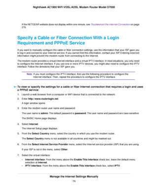 Page 74If the NETGEAR website does not display within one minute, see Troubleshoot the Internet Connection on page
279.
Specify a Cable or Fiber Connection With a Login
Requirement and PPPoE Service
If you want to manually configure the cable or fiber connection settings, use the information that your ISP gave you
to log in and connect to your Internet service. If you cannot find this information, contact your ISP. Entering incorrect
information might prevent the modem router from connecting to the Internet....