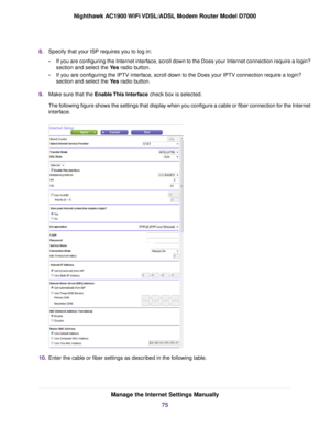 Page 758.
Specify that your ISP requires you to log in:
•If you are configuring the Internet interface, scroll down to the Does your Internet connection require a login?
section and select the Yes radio button.
• If y
ou are configuring the IPTV interface, scroll down to the Does your IPTV connection require a login?
section and select the 
Yes radio button.
9. Mak
e sure that the Enable This Interface check box is selected.
The f

ollowing figure shows the settings that display when you configure a cable or...