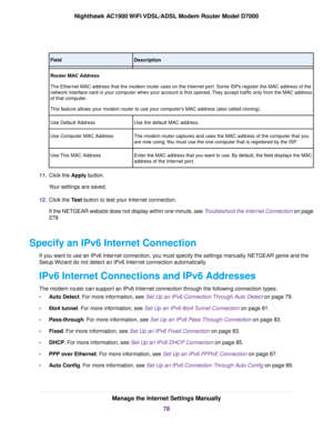 Page 78Description
Field
Router MAC Address
The Ethernet MAC address that the modem router uses on the Internet port. Some ISPs register the MAC address of the
netw
ork interface card in your computer when your account is first opened. They accept traffic only from the MAC address
of that computer.
This feature allows your modem router to use your computer’s MAC address (also called cloning).
Use the def
ault MAC address.
Use Default Address
The modem router captures and uses the MAC address of the computer...