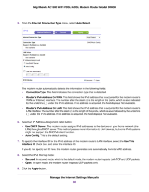 Page 805.
From the Internet Connection Type menu, select Auto Detect. The 
modem router automatically detects the information in the following fields:
• Connection Type
. This field indicates the connection type that is detected.
• Router’s IPv6 Address On WAN
. This field shows the IPv6 address that is acquired for the modem router’s
WAN (or Internet) interface. The number after the slash (/) is the length of the prefix, which is also i\
ndicated
by the underline (_) under the IPv6 address. If no address is...