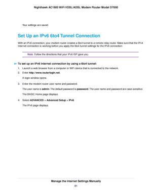 Page 81Your settings are saved.
Set Up an IPv6 6to4 Tunnel Connection
With an IPv6 connection, your modem router creates a 6to4 tunnel to a remote relay router. Make sure that the IPv4
Internet connection is working before you apply the 6to4 tunnel settings for the IPv6 connection. Follow the directions that your IPv6 ISP gave you.
Note
To set up an IPv6 Internet connection by using a 6to4 tunnel: 1.
Launch a web browser from a computer or WiFi device that is connected to the network.
2. Enter...