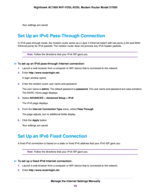 Page 83Your settings are saved.
Set Up an IPv6 Pass-Through Connection
In IPv6 pass-through mode, the modem router works as a Layer 2 Ethernet switch with two ports (LAN and WAN
Ether
net ports) for IPv6 packets. The modem router does not process any IPv6 header packets. Follow the directions that your IPv6 ISP gave you.
Note
To set up an IPv6 pass-through Internet connection: 1.
Launch a web browser from a computer or WiFi device that is connected to the network.
2. Enter 
http://www.routerlogin.net.
A login...