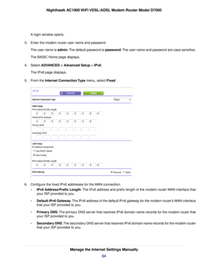 Page 84A login window opens.
3. Enter the modem router user name and password.
The user name is 
admin. The default password is password. The user name and password are case-sensitive.
The BASIC Home page displays.
4. Select ADVANCED > Advanced Setup > IPv6.
The IPv6 page displa

ys.
5. From the 
Internet Connection Type menu, select Fixed. 6.
Configure the fixed IPv6 addresses for the WAN connection:
•IPv6 Address/Prefix Length
. The IPv6 address and prefix length of the modem router WAN interface that
your...