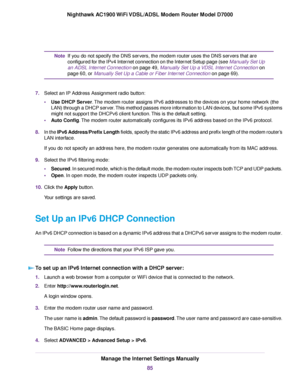 Page 85If you do not specify the DNS servers, the modem router uses the DNS servers that are
configured f
or the IPv4 Internet connection on the Internet Setup page (see Manually Set Up
an ADSL Internet Connection on page 49, Manually Set Up a VDSL Internet Connection on
page 60, or Manually Set Up a Cable or Fiber Internet Connection on page 69).
Note
7. Select an IP Address Assignment r

adio button:
• Use DHCP Server. The modem router assigns IPv6 addresses to the devices on your home network (the
LAN)...