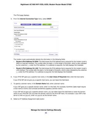 Page 86The IPv6 page displays.
5. From the Internet Connection Type menu, select DHCP. The 
modem router automatically detects the information in the following fields:
• Router’s IPv6 Address On WAN
. This field shows the IPv6 address that is acquired for the modem router’s
WAN (or Internet) interface. The number after the slash (/) is the length of the prefix, which is also i\
ndicated
by the underline (_) under the IPv6 address. If no address is acquired, the field displays Not Available.
• Router’s IPv6...