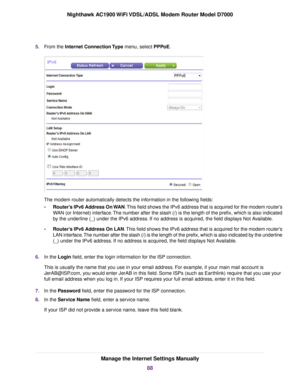 Page 885.
From the Internet Connection Type menu, select PPPoE. The 
modem router automatically detects the information in the following fields:
• Router’s IPv6 Address On WAN
. This field shows the IPv6 address that is acquired for the modem router’s
WAN (or Internet) interface. The number after the slash (/) is the length of the prefix, which is also i\
ndicated
by the underline (_) under the IPv6 address. If no address is acquired, the field displays Not Available.
• Router’s IPv6 Address On LAN. This field...