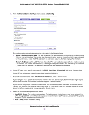 Page 905.
From the Internet Connection Type menu, select Auto Config. The 
modem router automatically detects the information in the following fields:
• Router’s IPv6 Address On WAN
. This field shows the IPv6 address that is acquired for the modem router’s
WAN (or Internet) interface. The number after the slash (/) is the length of the prefix, which is also i\
ndicated
by the underline (_) under the IPv6 address. If no address is acquired, the field displays Not Available.
• Router’s IPv6 Address On LAN. This...